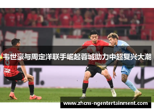 韦世豪与周定洋联手崛起蓉城助力中超复兴大潮
