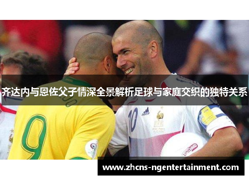 齐达内与恩佐父子情深全景解析足球与家庭交织的独特关系