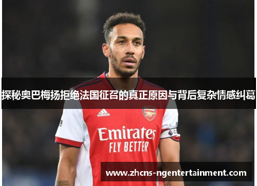 探秘奥巴梅扬拒绝法国征召的真正原因与背后复杂情感纠葛