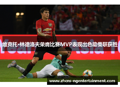 维克托·林德洛夫荣膺比赛MVP表现出色助曼联获胜