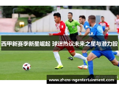 西甲新赛季新星崛起 球迷热议未来之星与潜力股