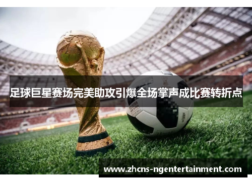 足球巨星赛场完美助攻引爆全场掌声成比赛转折点