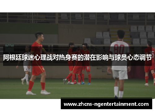 阿根廷球迷心理战对热身赛的潜在影响与球员心态调节