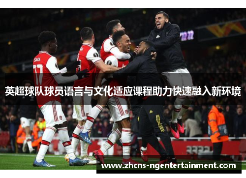 英超球队球员语言与文化适应课程助力快速融入新环境