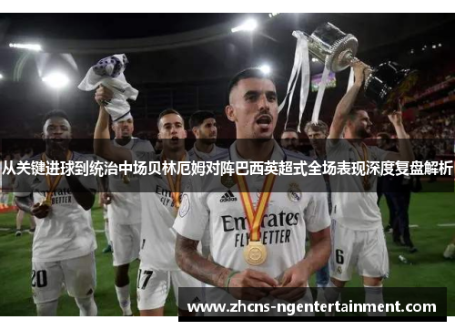 从关键进球到统治中场贝林厄姆对阵巴西英超式全场表现深度复盘解析