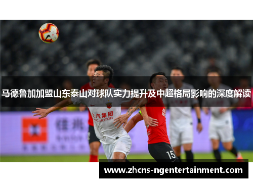 马德鲁加加盟山东泰山对球队实力提升及中超格局影响的深度解读