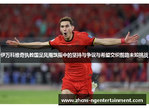 伊万科维奇执教国足风雨飘摇中的坚持与争议与希望交织前路未知挑战