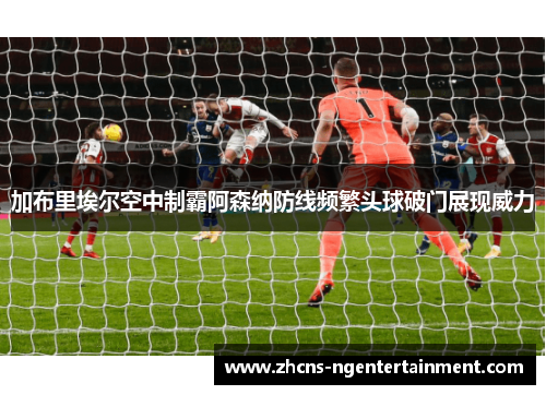 加布里埃尔空中制霸阿森纳防线频繁头球破门展现威力